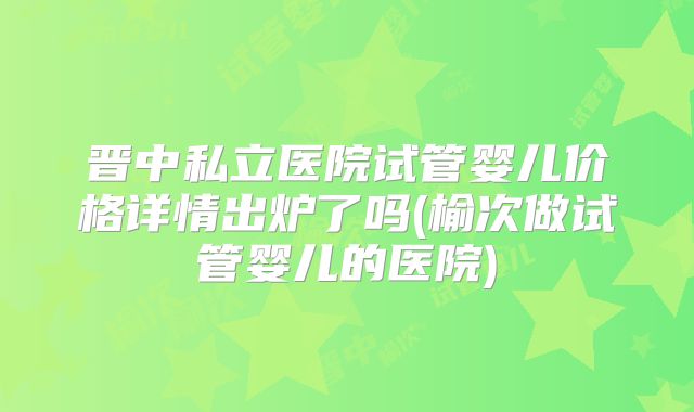 晋中私立医院试管婴儿价格详情出炉了吗(榆次做试管婴儿的医院)