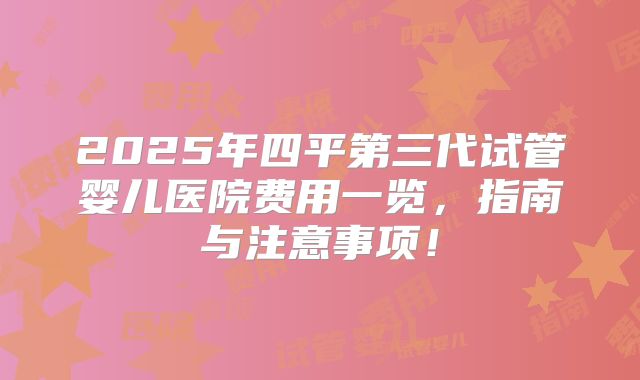 2025年四平第三代试管婴儿医院费用一览，指南与注意事项！