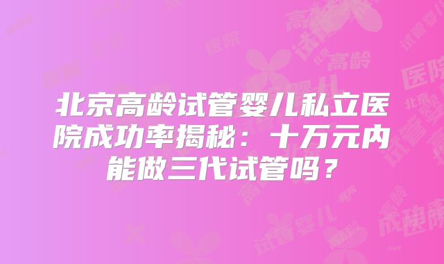 北京高龄试管婴儿私立医院成功率揭秘：十万元内能做三代试管吗？