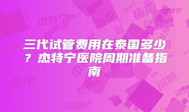 三代试管费用在泰国多少？杰特宁医院周期准备指南