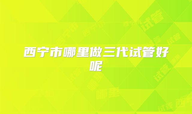 西宁市哪里做三代试管好呢