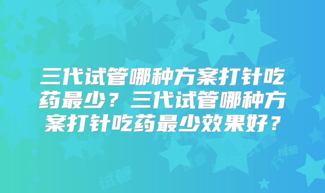 三代试管哪种方案打针吃药最少？三代试管哪种方案打针吃药最少效果好？