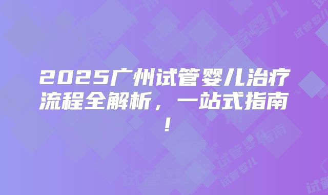 2025广州试管婴儿治疗流程全解析,一站式指南!