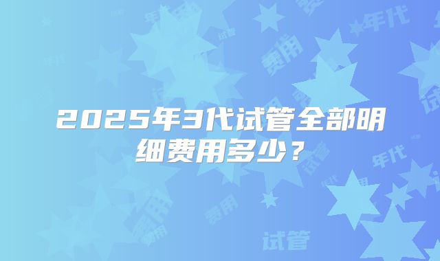 2025年3代试管全部明细费用多少？