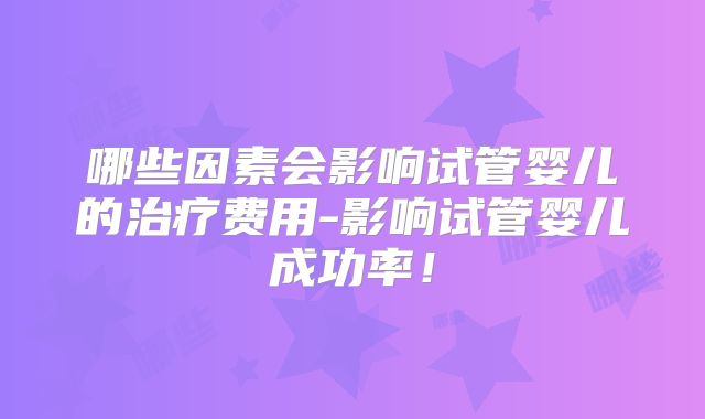 哪些因素会影响试管婴儿的治疗费用-影响试管婴儿成功率!