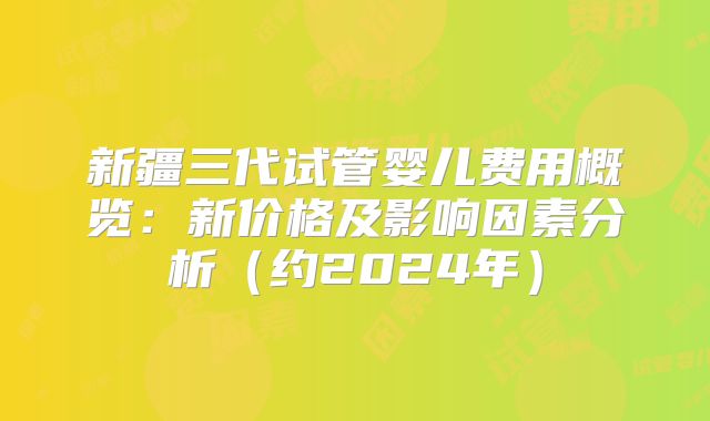 新疆三代试管婴儿费用概览：新价格及影响因素分析（约2024年）