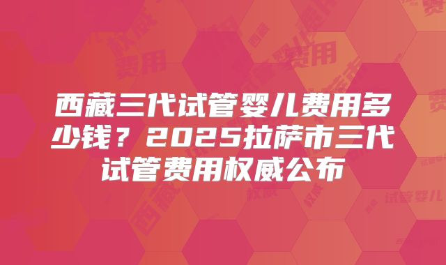 西藏三代试管婴儿费用多少钱？2025拉萨市三代试管费用权威公布