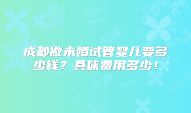 成都做未婚试管婴儿要多少钱？具体费用多少！