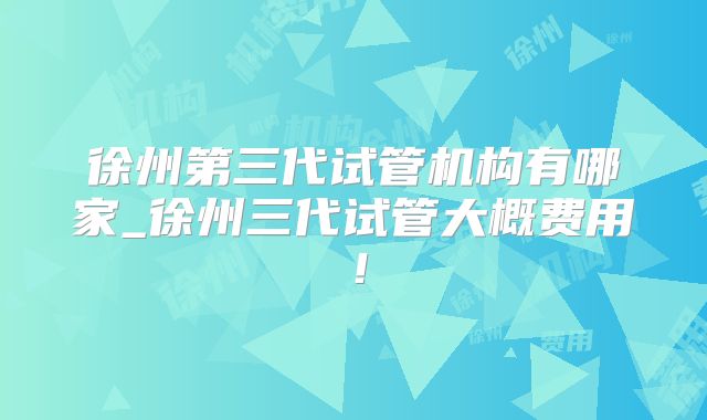 徐州第三代试管机构有哪家_徐州三代试管大概费用！