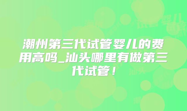 潮州第三代试管婴儿的费用高吗_汕头哪里有做第三代试管！