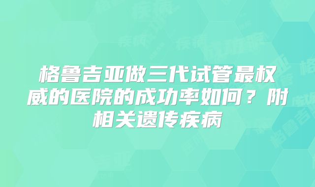 格鲁吉亚做三代试管最权威的医院的成功率如何？附相关遗传疾病