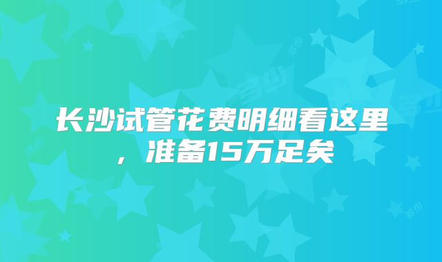 长沙试管花费明细看这里，准备15万足矣