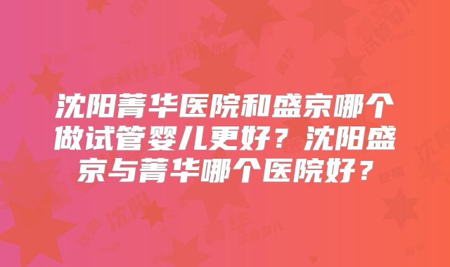 沈阳菁华医院和盛京哪个做试管婴儿更好？沈阳盛京与菁华哪个医院好？