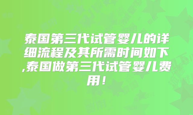 泰国第三代试管婴儿的详细流程及其所需时间如下,泰国做第三代试管婴儿费用!