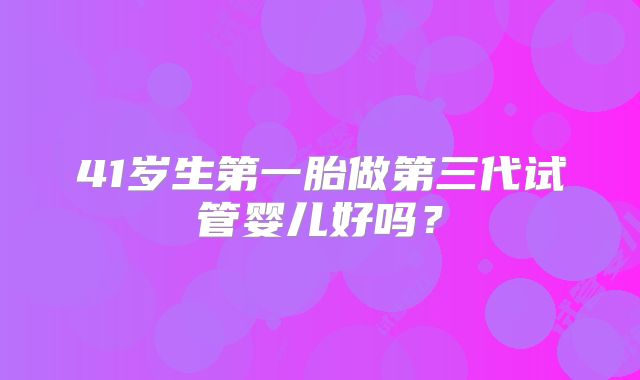 41岁生第一胎做第三代试管婴儿好吗？