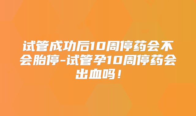 试管成功后10周停药会不会胎停-试管孕10周停药会出血吗!