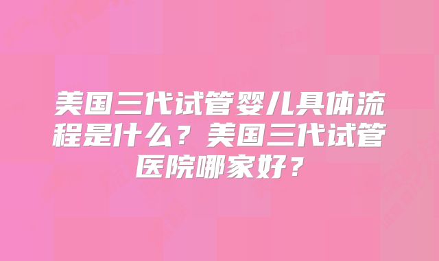 美国三代试管婴儿具体流程是什么？美国三代试管医院哪家好？