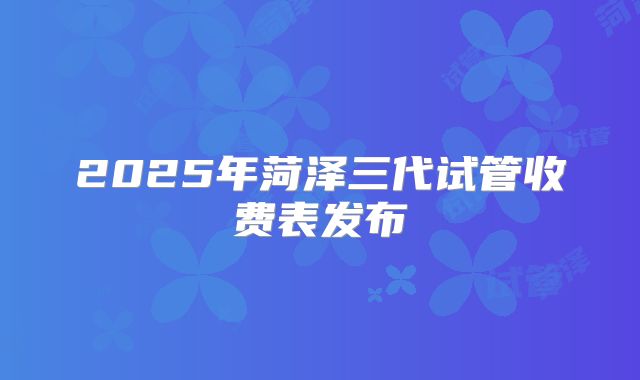 2025年菏泽三代试管收费表发布