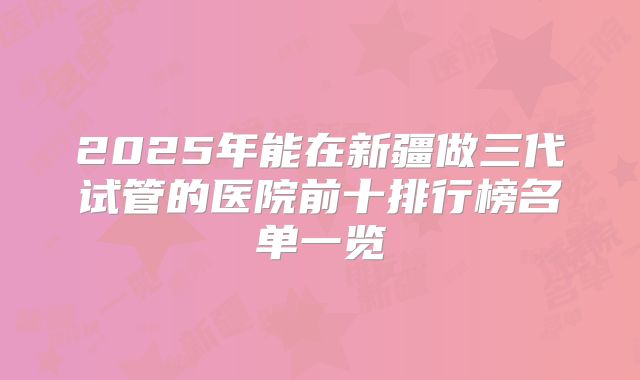2025年能在新疆做三代试管的医院前十排行榜名单一览