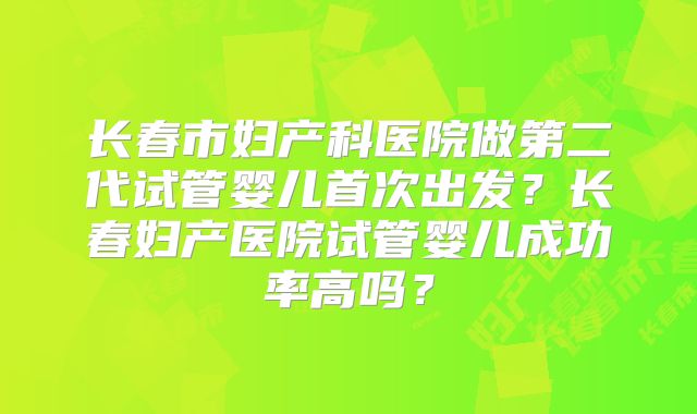长春市妇产科医院做第二代试管婴儿首次出发？长春妇产医院试管婴儿成功率高吗？