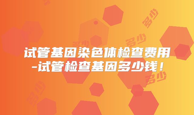 试管基因染色体检查费用-试管检查基因多少钱！