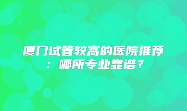 厦门试管较高的医院推荐：哪所专业靠谱？