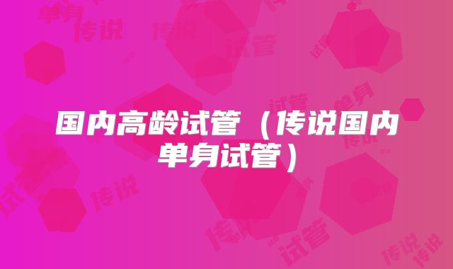 国内高龄试管(传说国内单身试管)