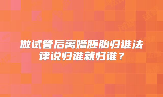 做试管后离婚胚胎归谁法律说归谁就归谁?