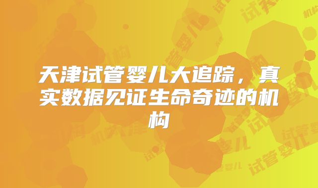 天津试管婴儿大追踪，真实数据见证生命奇迹的机构
