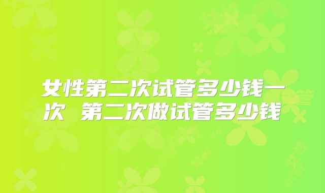 女性第二次试管多少钱一次 第二次做试管多少钱