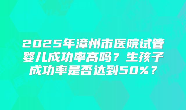 2025年漳州市医院试管婴儿成功率高吗？生孩子成功率是否达到50%？