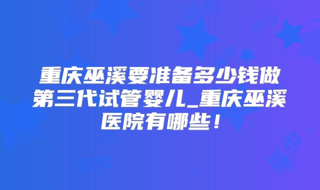 重庆巫溪要准备多少钱做第三代试管婴儿_重庆巫溪医院有哪些！