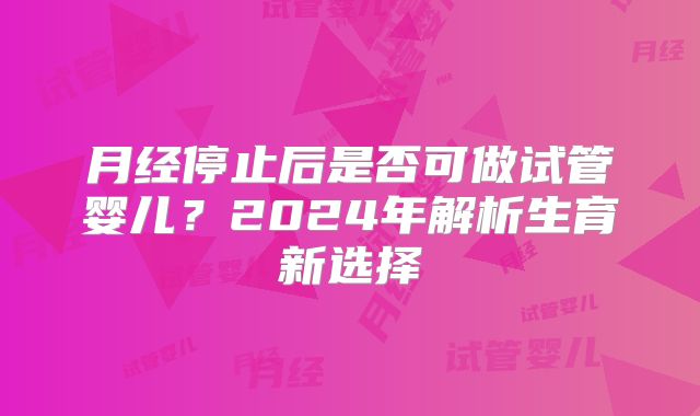 月经停止后是否可做试管婴儿？2024年解析生育新选择