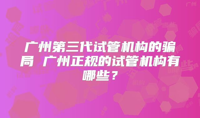 广州第三代试管机构的骗局 广州正规的试管机构有哪些？