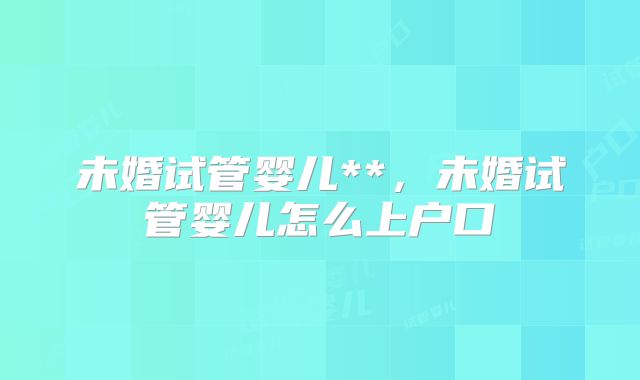 未婚试管婴儿**，未婚试管婴儿怎么上户口