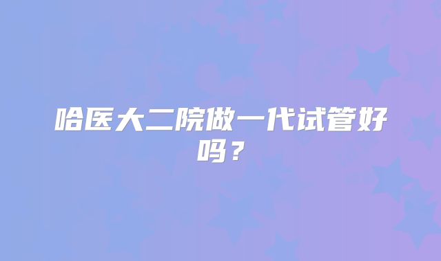 哈医大二院做一代试管好吗?