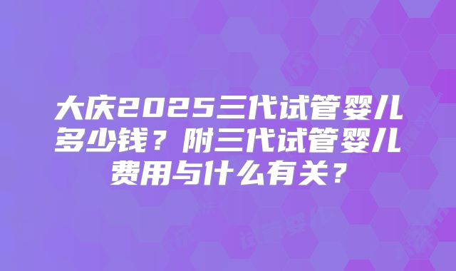 大庆2025三代试管婴儿多少钱?附三代试管婴儿费用与什么有关?