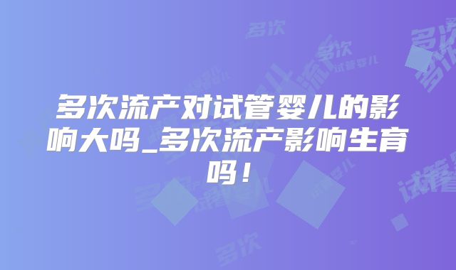 多次流产对试管婴儿的影响大吗_多次流产影响生育吗！