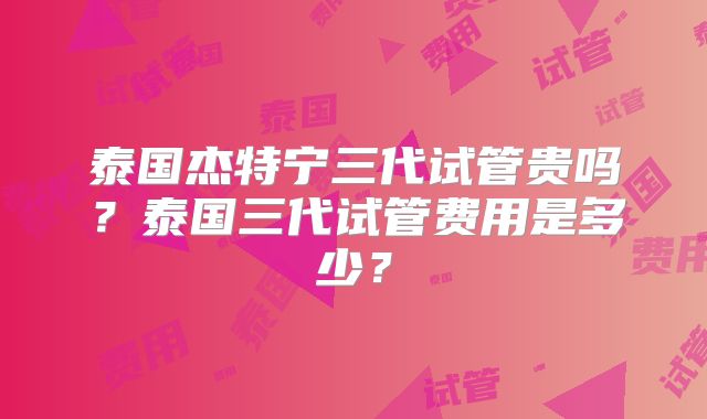泰国杰特宁三代试管贵吗？泰国三代试管费用是多少？