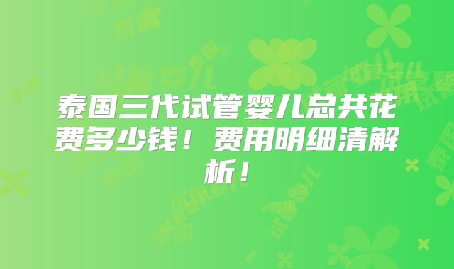 泰国三代试管婴儿总共花费多少钱！费用明细清解析！