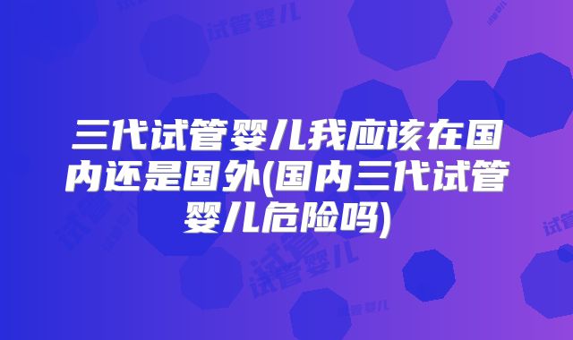 三代试管婴儿我应该在国内还是国外(国内三代试管婴儿危险吗)