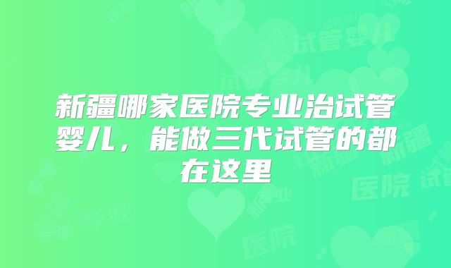 新疆哪家医院专业治试管婴儿，能做三代试管的都在这里