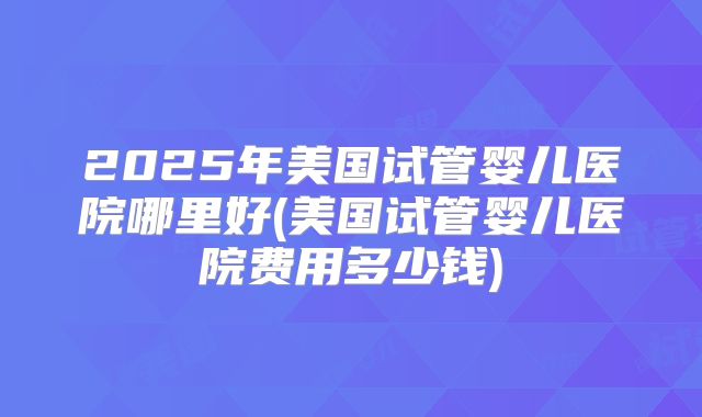 2025年美国试管婴儿医院哪里好(美国试管婴儿医院费用多少钱)