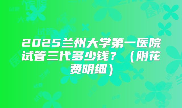 2025兰州大学第一医院试管三代多少钱？（附花费明细）