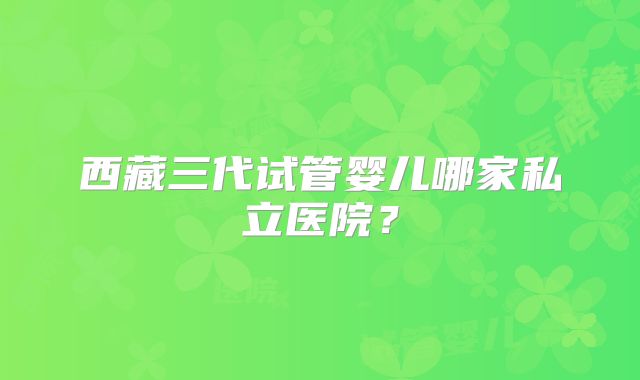 西藏三代试管婴儿哪家私立医院？