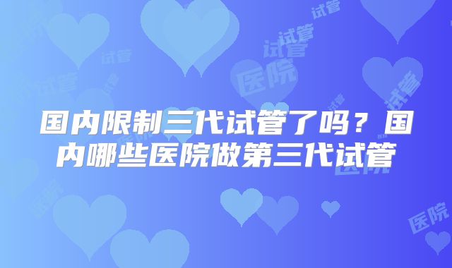 国内限制三代试管了吗？国内哪些医院做第三代试管