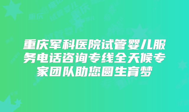 重庆军科医院试管婴儿服务电话咨询专线全天候专家团队助您圆生育梦