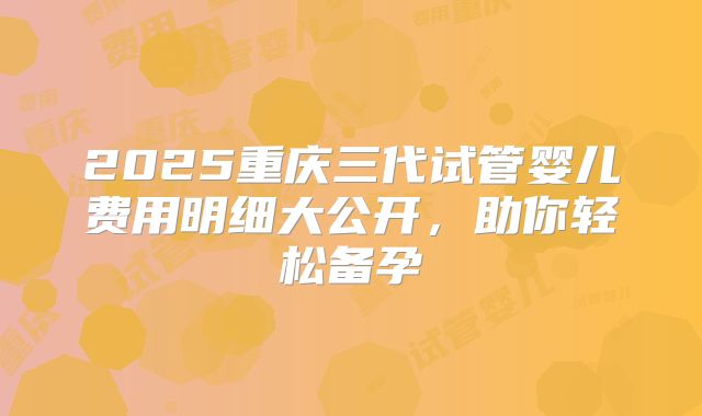 2025重庆三代试管婴儿费用明细大公开，助你轻松备孕