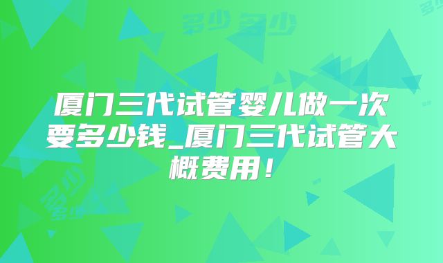 厦门三代试管婴儿做一次要多少钱_厦门三代试管大概费用!