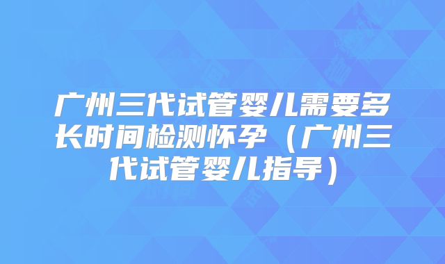 广州三代试管婴儿需要多长时间检测怀孕（广州三代试管婴儿指导）